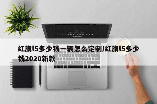 红旗l5多少钱一辆怎么定制/红旗l5多少钱2020新款
