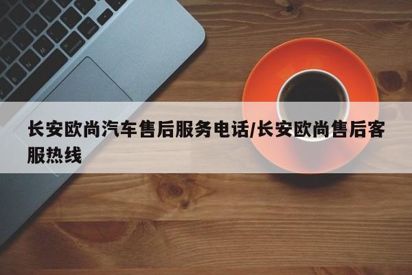 长安欧尚汽车售后服务电话/长安欧尚售后客服热线