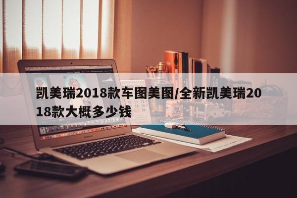 凯美瑞2018款车图美图/全新凯美瑞2018款大概多少钱