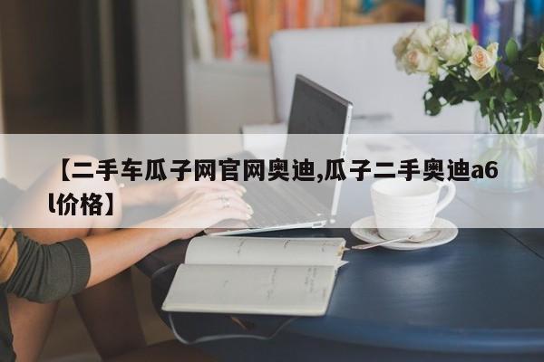 【二手车瓜子网官网奥迪,瓜子二手奥迪a6l价格】