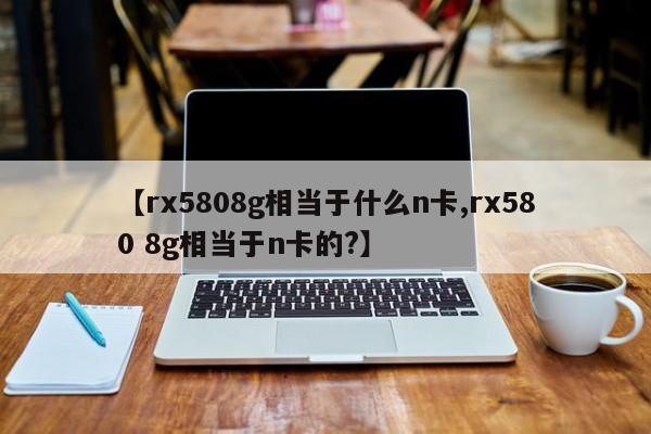 【rx5808g相当于什么n卡,rx580 8g相当于n卡的?】